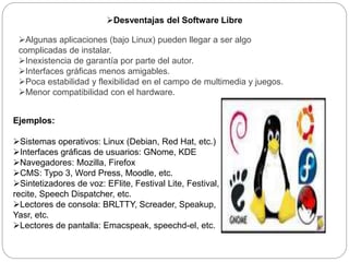 Desventajas del Software Libre
Algunas aplicaciones (bajo Linux) pueden llegar a ser algo
complicadas de instalar.
Inexistencia de garantía por parte del autor.
Interfaces gráficas menos amigables.
Poca estabilidad y flexibilidad en el campo de multimedia y juegos.
Menor compatibilidad con el hardware.
Ejemplos:
Sistemas operativos: Linux (Debian, Red Hat, etc.)
Interfaces gráficas de usuarios: GNome, KDE
Navegadores: Mozilla, Firefox
CMS: Typo 3, Word Press, Moodle, etc.
Sintetizadores de voz: EFlite, Festival Lite, Festival,
recite, Speech Dispatcher, etc.
Lectores de consola: BRLTTY, Screader, Speakup,
Yasr, etc.
Lectores de pantalla: Emacspeak, speechd-el, etc.
 