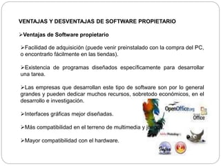 VENTAJAS Y DESVENTAJAS DE SOFTWARE PROPIETARIO
Ventajas de Software propietario
Facilidad de adquisición (puede venir preinstalado con la compra del PC,
o encontrarlo fácilmente en las tiendas).
Existencia de programas diseñados específicamente para desarrollar
una tarea.
Las empresas que desarrollan este tipo de software son por lo general
grandes y pueden dedicar muchos recursos, sobretodo económicos, en el
desarrollo e investigación.
Interfaces gráficas mejor diseñadas.
Más compatibilidad en el terreno de multimedia y juegos.
Mayor compatibilidad con el hardware.
 