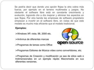 Se podría decir que donde una opción flojea la otra cobra más
fuerza, por ejemplo en el terreno multimedia y juegos. No
obstante el software libre está en constante crecimiento y
evolución, logrando día a día mejorar y eliminar los aspectos en
que flojea. Por otra banda las empresas de software propietario
empiezan a invertir en el software libre, en vistas de que este
modelo es mucho más eficiente que el modelo tradicional.
Ejemplos:
Windows XP, vista, 98, 2000 etc.
Antivirus de diferentes marcas
Programas de tareas como Office
Programas Editores de Música video como convertidores, etc.
Programas de Creación y modificación ya sea de sitios web o
tridimensionales en un ejemplo rápido Macromedia en sus
diferentes versiones.
 