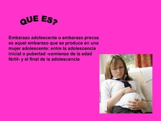Embarazo adolescente o embarazo precoz
es aquel embarazo que se produce en una
mujer adolescente: entre la adolescencia
inicial o pubertad -comienzo de la edad
fértil- y el final de la adolescencia
 