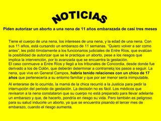 Piden autorizar un aborto a una nena de 11 años embarazada de casi tres meses
Tiene el cuerpo de una nena, los intereses de una nena, y la edad de una nena. Con
sus 11 años, está cursando un embarazo de 11 semanas. “Quiero volver a ser como
antes”, les pidió tímidamente a los funcionarios judiciales de Entre Ríos, que evalúan
la posibilidad de autorizar que se le practique un aborto, pese a los riesgos que
implica la intervención, por lo avanzada que se encuentra la gestación.
El caso conmueve a Entre Ríos y llegó a los tribunales de Concordia, desde donde fue
derivado a los de Colón, que deberán determinar a contrarreloj los pasos a seguir. La
nena, que vive en General Campos, habría tenido relaciones con un chico de 17
años que pertenecería a su entorno familiar y que por ser menor sería inimputable.
Al enterarse de lo ocurrido, la mamá de la chica recurrió a la Justicia para pedir la
interrupción del período de gestación. La decisión no es fácil. Los médicos que
revisaron a la nena constataron que su cuerpo no está preparado para llevar adelante
un embarazo y que, de hacerlo, pondría en riesgo su vida. Pero también es peligroso
para su salud inducirle un aborto, ya que se encuentra pisando el tercer mes de
embarazo, cuando el riesgo aumenta.
 