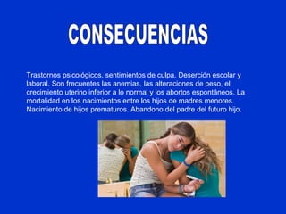Trastornos psicológicos, sentimientos de culpa. Deserción escolar y
laboral. Son frecuentes las anemias, las alteraciones de peso, el
crecimiento uterino inferior a lo normal y los abortos espontáneos. La
mortalidad en los nacimientos entre los hijos de madres menores.
Nacimiento de hijos prematuros. Abandono del padre del futuro hijo.
 