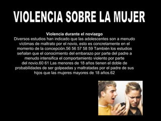 Violencia durante el noviazgo
Diversos estudios han indicado que las adolescentes son a menudo
víctimas de maltrato por el novio, esto es concretamente en el
momento de la concepción.56 56 57 58 59 También los estudios
señalan que el conocimiento del embarazo por parte del padre a
menudo intensifica el comportamiento violento por parte
del novio.60 61 Las menores de 18 años tienen el doble de
probabilidades de ser golpeadas y maltratadas por el padre de sus
hijos que las mujeres mayores de 18 años.62
 