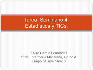 Elvira García Fernández
1º de Enfermería Macarena, Grupo A.
Grupo de seminario: 3
Tarea Seminario 4.
Estadística y TICs.
 