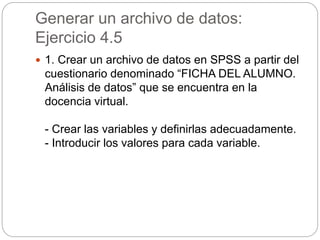 Generar un archivo de datos:
Ejercicio 4.5
 1. Crear un archivo de datos en SPSS a partir del
cuestionario denominado “FICHA DEL ALUMNO.
Análisis de datos” que se encuentra en la
docencia virtual.
- Crear las variables y definirlas adecuadamente.
- Introducir los valores para cada variable.
 