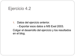 Ejercicio 4.2
1. Datos del ejercicio anterior.
- Exportar esos datos a MS Exel 2003.
Colgar el desarrollo del ejercicio y los resultados
en el blog.
 