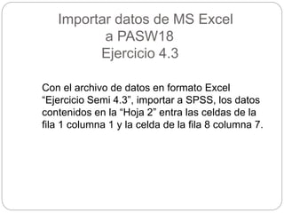 Importar datos de MS Excel
a PASW18
Ejercicio 4.3
Con el archivo de datos en formato Excel
“Ejercicio Semi 4.3”, importar a SPSS, los datos
contenidos en la “Hoja 2” entra las celdas de la
fila 1 columna 1 y la celda de la fila 8 columna 7.
 