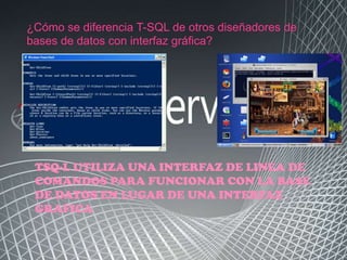 ¿Cómo se diferencia T-SQL de otros diseñadores de
bases de datos con interfaz gráfica?




 TSQ-L UTILIZA UNA INTERFAZ DE LINEA DE
 COMANDOS PARA FUNCIONAR CON LA BASE
 DE DATOS EN LUGAR DE UNA INTERFAZ
 GRAFICA
 