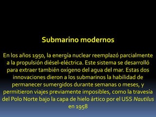 Submarino modernosEn los años 1950, la energía nuclearreemplazó parcialmente a la propulsión diésel-eléctrica. Este sistema se desarrolló para extraer también oxígeno del agua del mar. Estas dos innovaciones dieron a los submarinos la habilidad de permanecer sumergidos durante semanas o meses, y permitieron viajes previamente imposibles, como la travesía del Polo Norte bajo la capa de hielo ártico por el USS Nautilus en 1958