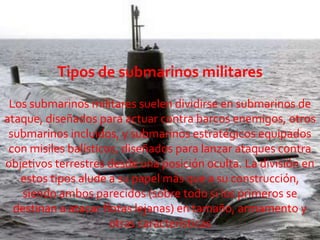 Tipos de submarinos militaresLos submarinos militares suelen dividirse en submarinos de ataque, diseñados para actuar contra barcos enemigos, otros submarinos incluidos, y submarinos estratégicosequipados con misiles balísticos, diseñados para lanzar ataques contra objetivos terrestres desde una posición oculta. La división en estos tipos alude a su papel más que a su construcción, siendo ambos parecidos (sobre todo si los primeros se destinan a atacar flotas lejanas) en tamaño, armamento y otras características