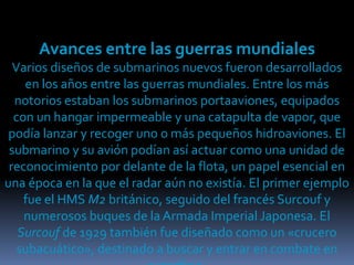 Avances entre las guerras mundialesVarios diseños de submarinos nuevos fueron desarrollados en los años entre las guerras mundiales. Entre los más notorios estaban los submarinos portaaviones, equipados con un hangar impermeable y una catapulta de vapor, que podía lanzar y recoger uno o más pequeños hidroaviones. El submarino y su avión podían así actuar como una unidad de reconocimiento por delante de la flota, un papel esencial en una época en la que el radar aún no existía. El primer ejemplo fue el HMS M2 británico, seguido del francés Surcouf y numerosos buques de la Armada Imperial Japonesa. El Surcouf de 1929 también fue diseñado como un «crucero subacuático», destinado a buscar y entrar en combate en superficie.