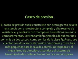 Casco de presiónEl casco de presión suele construirse con acero grueso de alta resistencia con una estructura compleja y alta reserva de resistencia, y se divide con mamparos herméticos en varios compartimentos. Existen también ejemplos de submarinos con más de dos cascos, como son los de la clase Typhoon, que cuentan con dos cascos de presión principales y otros tres más pequeños para la sala de control, los torpedos y el mecanismo de dirección, situándose el sistema de lanzamiento de misiles entre los dos cascos principales