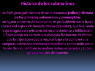 Historia de los submarinosArtículo principal: Historia de los submarinos[editar] Historia de los primeros submarinos y sumergiblesUn lejano ancestro del submarino es probablemente la barca cosaca del siglo XVII llamada chaika (‘gaviota’), que fue usada bajo el agua para misiones de reconocimiento e infiltración. Chaika podía ser cerrada y sumergida fácilmente de forma que la tripulación podía respirar bajo ella como en una campana submarina moderna e impulsarla caminando por el fondo del río. También se usaban lastres especiales y tubos para tomar aire del exterior