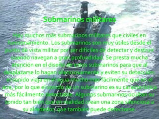 Submarinos militaresHay muchos más submarinos militares que civiles en funcionamiento. Los submarinos son muy útiles desde el punto de vista militar por ser difíciles de detectar y destruir cuando navegan a gran profundidad. Se presta mucha atención en el diseño de estos submarinos para que al desplazarse lo hagan silenciosamente y eviten su detección: el sonido viaja en el agua mucho más fácilmente que en el aire, por lo que el sonido de un submarino es su característica más fácilmente detectable. Algunos submarinos ocultan su sonido tan bien que en realidad crean una zona silenciosa a su alrededor, que también puede detectarse.