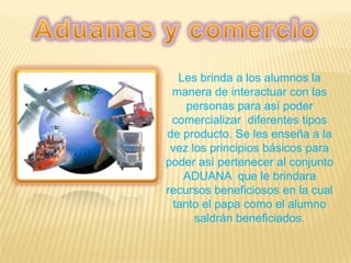 Les brinda a los alumnos la
manera de interactuar con las
personas para así poder
comercializar diferentes tipos
de producto. Se les enseña a la
vez los principios básicos para
poder así pertenecer al conjunto
ADUANA que le brindara
recursos beneficiosos en la cual
tanto el papa como el alumno
saldrán beneficiados.
 