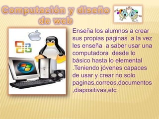 Enseña los alumnos a crear
sus propias paginas a la vez
les enseña a saber usar una
computadora desde lo
básico hasta lo elemental
.Teniendo jóvenes capaces
de usar y crear no solo
paginas,correos,documentos
,diapositivas,etc
 