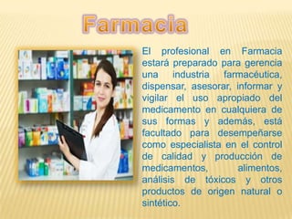 El profesional en Farmacia
estará preparado para gerencia
una industria farmacéutica,
dispensar, asesorar, informar y
vigilar el uso apropiado del
medicamento en cualquiera de
sus formas y además, está
facultado para desempeñarse
como especialista en el control
de calidad y producción de
medicamentos, alimentos,
análisis de tóxicos y otros
productos de origen natural o
sintético.
 