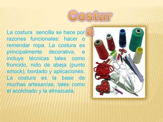La costura sencilla se hace por
razones funcionales: hacer o
remendar ropa. La costura es
principalmente decorativa, e
incluye técnicas tales como
fruncido, nido de abeja (punto
smock), bordado y aplicaciones.
La costura es la base de
muchas artesanías, tales como
el acolchado y la almazuela.
 