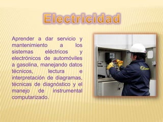 Aprender a dar servicio y
mantenimiento a los
sistemas eléctricos y
electrónicos de automóviles
a gasolina, manejando datos
técnicos, lectura e
interpretación de diagramas,
técnicas de diagnóstico y el
manejo de instrumental
computarizado.
 