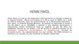 HENRI FAYOL
HENRI FAYOL FUE UNO DE LOS PRINCIPALES CONTRIBUYENTES AL ENFOQUE CLÁSICO DE
LA ADMINISTRACIÓN . NACIÓ EN ESTAMBUL,1 EL 29 DE JULIO DE 1841, EN EL SENO
DE FAMILIA BURGUESA, VIVIÓ LAS CONSECUENCIAS DE LA REVOLUCIÓN INDUSTRIAL Y
MÁS TARDE, LA PRIMERA GUERRA MUNDIAL. SE GRADUÓ EN INGENIERÍA DE MINAS A
LOS 19 AÑOS,1 EN EL AÑO1860, E INGRESÓ A UNA EMPRESA METALÚRGICA Y
CARBONÍFERA, DONDE DESARROLLÓ TODA SU CARRERA. A LOS 25 AÑOS FUE
NOMBRADO GERENTE DE LAS MINAS A LOS 47 OCUPÓ LA GERENCIA GENERAL DE LA
COMPAGNIE COMMENTRY FOURCHAMBAULT ET DECAZEVILLE,SE HALLABA EN
SITUACIÓN DIFÍCIL. SU ADMINISTRACIÓN FUE MUY EXITOSA. EN 1918 ENTREGÓ LA
EMPRESA A SU SUCESOR, EN UNA SITUACIÓN DE NOTABLE ESTABILIDAD.
 