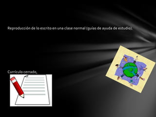 Reproducción de lo escrito en una clase normal (guías de ayuda de estudio).
Currículo cerrado,
 