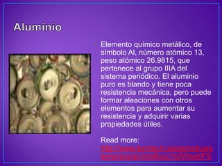 • Elemento químico metálico, de
  símbolo Al, número atómico 13,
  peso atómico 26.9815, que
  pertenece al grupo IIIA del
  sistema periódico. El aluminio
  puro es blando y tiene poca
  resistencia mecánica, pero puede
  formar aleaciones con otros
  elementos para aumentar su
  resistencia y adquirir varias
  propiedades útiles.

 Read more:
 http://www.lenntech.es/periodica/e
 lementos/al.htm#ixzz1k0Wwe0FS
 