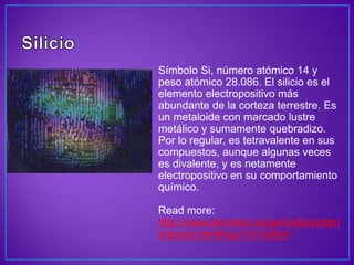 Símbolo Si, número atómico 14 y
peso atómico 28.086. El silicio es el
elemento electropositivo más
abundante de la corteza terrestre. Es
un metaloide con marcado lustre
metálico y sumamente quebradizo.
Por lo regular, es tetravalente en sus
compuestos, aunque algunas veces
es divalente, y es netamente
electropositivo en su comportamiento
químico.

Read more:
http://www.lenntech.es/periodica/elem
entos/si.htm#ixzz1k1Ayl6yh
 