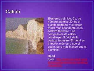 Elemento químico, Ca, de
número atómico 20; es el
quinto elemento y el tercer
metal más abundante en la
corteza terrestre. Los
compuestos de calcio
constituyen 3.64% de la
corteza terrestre. El metal es
trimorfo, más duro que el
sodio, pero más blando que el
aluminio.

Read
more: http://www.lenntech.es/p
eriodica/elementos/ca.htm#ixzz
1kIvvKFS2
 