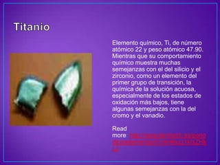Elemento químico, Ti, de número
atómico 22 y peso atómico 47.90.
Mientras que su comportamiento
químico muestra muchas
semejanzas con el del silicio y el
zirconio, como un elemento del
primer grupo de transición, la
química de la solución acuosa,
especialmente de los estados de
oxidación más bajos, tiene
algunas semejanzas con la del
cromo y el vanadio.

Read
more: http://www.lenntech.es/perio
dica/elementos/ti.htm#ixzz1kIxZHk
LJ
 