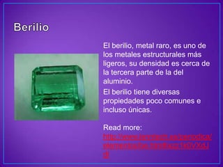 El berilio, metal raro, es uno de
los metales estructurales más
ligeros, su densidad es cerca de
la tercera parte de la del
aluminio.
El berilio tiene diversas
propiedades poco comunes e
incluso únicas.

Read more:
http://www.lenntech.es/periodica/
elementos/be.htm#ixzz1k0VXdJ
dI
 