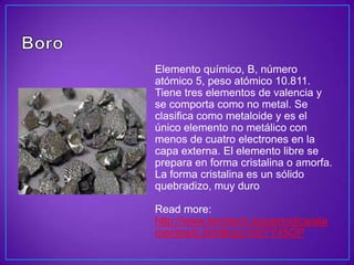 • Elemento químico, B, número
  atómico 5, peso atómico 10.811.
  Tiene tres elementos de valencia y
  se comporta como no metal. Se
  clasifica como metaloide y es el
  único elemento no metálico con
  menos de cuatro electrones en la
  capa externa. El elemento libre se
  prepara en forma cristalina o amorfa.
  La forma cristalina es un sólido
  quebradizo, muy duro

  Read more:
  http://www.lenntech.es/periodica/ele
  mentos/b.htm#ixzz1k0YY45OP
 