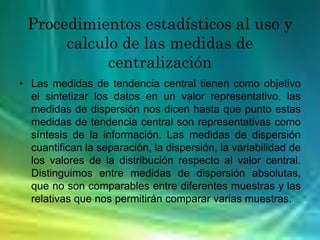Procedimientos estadísticos al uso y
calculo de las medidas de
centralización
• Las medidas de tendencia central tienen como objetivo
el sintetizar los datos en un valor representativo, las
medidas de dispersión nos dicen hasta que punto estas
medidas de tendencia central son representativas como
síntesis de la información. Las medidas de dispersión
cuantifican la separación, la dispersión, la variabilidad de
los valores de la distribución respecto al valor central.
Distinguimos entre medidas de dispersión absolutas,
que no son comparables entre diferentes muestras y las
relativas que nos permitirán comparar varias muestras.
 
