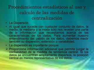 Procedimientos estadísticos al uso y
calculo de las medidas de
centralización
• La Dispersión
• Al igual que sucede con cualquier conjunto de datos, la
media, la mediana y la moda sólo nos revelan una parte
de la información que necesitamos acerca de las
características de los datos. Para aumentar nuestro
entendimiento del patrón de los datos, debemos medir
también su dispersión, extensión o variabilidad.
• La dispersión es importante porque:
 Proporciona información adicional que permite juzgar la
confiabilidad de la medida de tendencia central. Si los
datos se encuentran ampliamente dispersos, la posición
central es menos representativa de los datos.
 