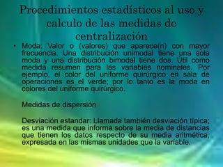 Procedimientos estadísticos al uso y
calculo de las medidas de
centralización
• Moda: Valor o (valores) que aparece(n) con mayor
frecuencia. Una distribución unimodal tiene una sola
moda y una distribución bimodal tiene dos. Útil como
medida resumen para las variables nominales. Por
ejemplo, el color del uniforme quirúrgico en sala de
operaciones es el verde; por lo tanto es la moda en
colores del uniforme quirúrgico.
Medidas de dispersión
Desviación estandar: Llamada también desviación típica;
es una medida que informa sobre la media de distancias
que tienen los datos respecto de su media aritmética,
expresada en las mismas unidades que la variable.
 