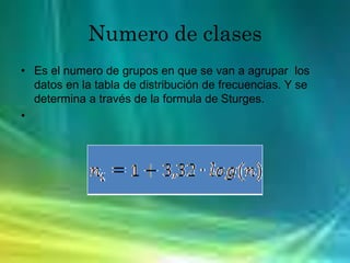 Numero de clases
• Es el numero de grupos en que se van a agrupar los
datos en la tabla de distribución de frecuencias. Y se
determina a través de la formula de Sturges.
•
 