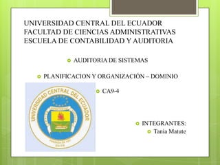 UNIVERSIDAD CENTRAL DEL ECUADOR
FACULTAD DE CIENCIAS ADMINISTRATIVAS
ESCUELA DE CONTABILIDAD Y AUDITORIA

                AUDITORIA DE SISTEMAS

      PLANIFICACION Y ORGANIZACIÓN – DOMINIO

                          CA9-4




                                      INTEGRANTES:
                                          Tania Matute
 