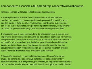 Componentes esenciales del aprendizaje cooperativo/colaborativo
Johnson, Johnson y Holubec (1999) señalan los siguientes:

1 Interdependencia positiva: la cual existe cuando los estudiantes
perciben un vínculo con sus compañeros de grupo de forma tal, que no
pueden lograr el éxito sin ellos (y viceversa), coordinando sus esfuerzos
con los de sus compañeros para poder completar una tarea, compartiendo
recursos, proporcionando apoyo mutuo y celebrando juntos el éxito.

2 Interacción cara a cara, estimuladora: La interacción cara a cara es muy
importante porque existe un conjunto de actividades cognitivas y dinámicas
interpersonales que sólo ocurre cuando los estudiantes interactúan entre sí
en relación a los materiales y actividades, permitiendo la posibilidad de
ayudar y asistir a los demás. Este tipo de interacción permite que los
estudiantes obtengan retroalimentación de los demás y ejerzan presión
social sobre los miembros poco motivados para trabajar.

3 Valoración personal - responsabilidad personal: El propósito de los
grupos de aprendizaje cooperativo es fortalecer académicamente y
actitudinalmente a sus integrantes, por lo tanto, se requiere de la existencia
de una evaluación del avance personal, la cual va dirigida hacia el individuo
 