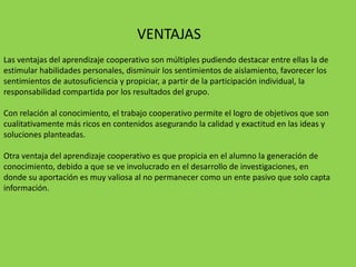 VENTAJAS
Las ventajas del aprendizaje cooperativo son múltiples pudiendo destacar entre ellas la de
estimular habilidades personales, disminuir los sentimientos de aislamiento, favorecer los
sentimientos de autosuficiencia y propiciar, a partir de la participación individual, la
responsabilidad compartida por los resultados del grupo.

Con relación al conocimiento, el trabajo cooperativo permite el logro de objetivos que son
cualitativamente más ricos en contenidos asegurando la calidad y exactitud en las ideas y
soluciones planteadas.

Otra ventaja del aprendizaje cooperativo es que propicia en el alumno la generación de
conocimiento, debido a que se ve involucrado en el desarrollo de investigaciones, en
donde su aportación es muy valiosa al no permanecer como un ente pasivo que solo capta
información.
 
