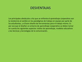 DESVENTAJAS

Los principales obstáculos a los que se enfrenta el aprendizaje cooperativo son
la resistencia al cambio en los paradigmas de trabajo en equipo por parte de
los estudiantes, y el buen diseño de herramientas para el trabajo mismo. Es
por eso que al diseñar un entorno de aprendizaje cooperativo se deben tomar
en cuenta los siguientes aspectos: estilos de aprendizaje, modelos educativos
y las técnicas y tecnologías de la comunicación.
 