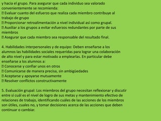 y hacia el grupo. Para asegurar que cada individuo sea valorado
convenientemente se recomienda:
 Evaluar cuanto del esfuerzo que realiza cada miembro contribuye al
trabajo de grupo
 Proporcionar retroalimentación a nivel individual así como grupal.
 Auxiliar a los grupos a evitar esfuerzos redundantes por parte de sus
miembros
 Asegurar que cada miembro sea responsable del resultado final.

4. Habilidades interpersonales y de equipo: Deben enseñarse a los
alumnos las habilidades sociales requeridas para lograr una colaboración
de alto nivel y para estar motivado a emplearlas. En particular debe
enseñarse a los alumnos a:
 Conocerse y confiar unos en otros
 Comunicarse de manera precisa, sin ambigüedades
 Aceptarse y apoyarse mutuamente
 Resolver conflictos constructivamente

5. Evaluación grupal: Los miembros del grupo necesitan reflexionar y discutir
entre sí cuál es el nivel de logro de sus metas y mantenimiento efectivo de
relaciones de trabajo, identificando cuáles de las acciones de los miembros
son útiles, cuales no, y tomar decisiones acerca de las acciones que deben
continuar o cambiar.
 
