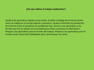 ¿Por que utilizar el trabajo colaborativo?



Ayuda a los aprendices rápidos como lentos. Enseña a trabajar de la misma forma
como se trabaja en el mundo laboral y educativo. Ayuda a enfrentar los problemas
de la forma como se resuelven los problemas hoy. Acercar a los aprendices a las
formas que hoy se utilizan en la sociedad para tratar y procesar la información.
Prepara a los aprendices para el mundo del trabajo. Prepara a los aprendices para el
mundo social. Desarrolla habilidades para comunicarse con otros.
 