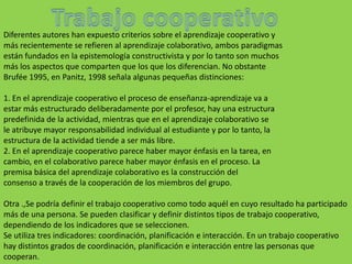 Diferentes autores han expuesto criterios sobre el aprendizaje cooperativo y
más recientemente se refieren al aprendizaje colaborativo, ambos paradigmas
están fundados en la epistemología constructivista y por lo tanto son muchos
más los aspectos que comparten que los que los diferencian. No obstante
Brufée 1995, en Panitz, 1998 señala algunas pequeñas distinciones:

1. En el aprendizaje cooperativo el proceso de enseñanza-aprendizaje va a
estar más estructurado deliberadamente por el profesor, hay una estructura
predefinida de la actividad, mientras que en el aprendizaje colaborativo se
le atribuye mayor responsabilidad individual al estudiante y por lo tanto, la
estructura de la actividad tiende a ser más libre.
2. En el aprendizaje cooperativo parece haber mayor énfasis en la tarea, en
cambio, en el colaborativo parece haber mayor énfasis en el proceso. La
premisa básica del aprendizaje colaborativo es la construcción del
consenso a través de la cooperación de los miembros del grupo.

Otra .,Se podría definir el trabajo cooperativo como todo aquél en cuyo resultado ha participado
más de una persona. Se pueden clasificar y definir distintos tipos de trabajo cooperativo,
dependiendo de los indicadores que se seleccionen.
Se utiliza tres indicadores: coordinación, planificación e interacción. En un trabajo cooperativo
hay distintos grados de coordinación, planificación e interacción entre las personas que
cooperan.
 