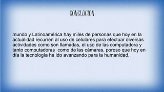 CONCLUCION
mundo y Latinoamérica hay miles de personas que hoy en la
actualidad recurren al uso de celulares para efectuar diversas
actividades como son llamadas, el uso de las computadora y
tanto computadoras como de las cámaras, poroso que hoy en
día la tecnología ha ido avanzando para la humanidad.
 
