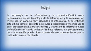 Cosepto
La tecnología de la información y la comunicación(tic) avece
denominadas nuevas tecnología de la información y la comunicación
(NITC) son un conecto muy asociado a la informática. Si se entiende
esta ultima como el conjunto de recurso procedimiento y técnica usada
en el procesamiento, almacenamiento y trasmisión de informacion,esta
definición se a matizado de las tic. Se hace referencia al procesamiento
de la información puede formar parte de ese procesamiento que se
realiza de manera distribuida.
 
