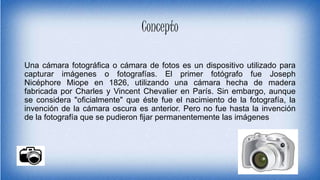 Concepto
Una cámara fotográfica o cámara de fotos es un dispositivo utilizado para
capturar imágenes o fotografías. El primer fotógrafo fue Joseph
Nicéphore Miope en 1826, utilizando una cámara hecha de madera
fabricada por Charles y Vincent Chevalier en París. Sin embargo, aunque
se considera "oficialmente" que éste fue el nacimiento de la fotografía, la
invención de la cámara oscura es anterior. Pero no fue hasta la invención
de la fotografía que se pudieron fijar permanentemente las imágenes
 