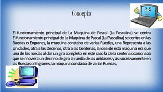 Concepto
El funcionamiento principal de La Maquina de Pascal (La Pascalina) se centra
ElfuncionamientoprincipaldeLaMaquinadePascal(LaPascalina)secentraenlas
Ruedas o Engranes, la maquina constaba de varias Ruedas, una Representa a las
Unidades,otraalasDecenas,otraalasCentenas,laideadeestamaquinaeraque
unadelasruedasaldarungirocompletoenestecasoladelacentenaocasionaba
quesemovieraundécimodegirolaruedadelasunidadesyasisucesivamenteen
lasRuedasoEngranes,lamaquinaconstabadevariasRuedas,
 
