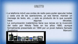 CONCEPTO
• La telefonía móvil usa ondas de radio para poder ejecutar todas
y cada una de las operaciones, ya sea llamar, mandar un
mensaje de texto, etc., y esto es producto de lo que sucedió
hace algunas décadas.
La comunicación inalámbrica tiene sus raíces en la invención
del radio por Nikola Tesla en los años 1880, aunque
formalmente presentado en 1894 por un joven italiano llamado
Guglielmo Marconi.
 