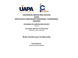 UNIVERSIDAD ABIERTA PARA ADULTOS
(UAPA)
INSTITUTO DE CAPACITACIÓN PROFESIONAL Y EMPRESARIAL
(INCAPRE)
DIPLOMADO DE HABILITACIÓN DOCENTE
Asignatura
Tecnología Aplicada a la Educación
Facilitadora: Yenieris Moyares
Redes Sociales para la Educación
Presentado por:
Eraldiny Santana Batista
 