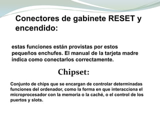 Conectores de gabinete RESET y encendido:estas funciones están provistas por estos pequeños enchufes. El manual de la tarjeta madre indica como conectarlos correctamente.Chipset:Conjunto de chips que se encargan de controlar determinadas funciones del ordenador, como la forma en que interacciona el microprocesador con la memoria o la caché, o el control de los puertos y slots.