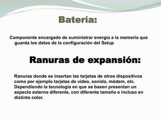 Batería:Componente encargado de suministrar energía a la memoria que guarda los datos de la configuración del SetupRanuras de expansión:Ranuras donde se insertan las tarjetas de otros dispositivos como por ejemplo tarjetas de vídeo, sonido, módem, etc. Dependiendo la tecnología en que se basen presentan un aspecto externo diferente, con diferente tamaño e incluso en distinto color.